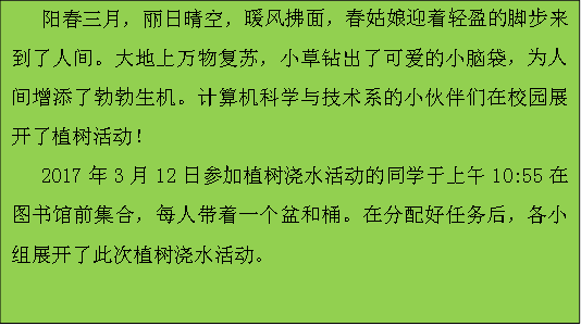 阳春三月，丽日晴空，暖风拂面，春姑娘迎着轻盈的脚步来到了人间。大地上万物复苏，小草钻出了可爱的小脑袋，为人间增添了勃勃生机。计算机科学与技术系的小伙伴们在校园展开了植树活动！2017年3月12日参加植树浇水活动的同学于上午10:55在图书馆前集合，每人带着一个盆和桶。在分配好任务后，各小组展开了此次植树浇水活动。